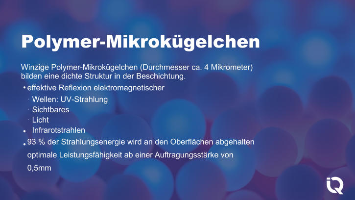 Polymer-Mikrokgelchen Winzige Polymer-Mikrokgelchen (Durchmesser ca. 4 Mikrometer) bilden eine dichte Struktur in der Beschichtung. effektive Reflexion elektromagnetischer Wellen: UV-Strahlung Sichtbares Licht Infrarotstrahlen 93 % der Strahlungsenergie wird an den Oberflchen abgehalten optimale Leistungsfhigkeit ab einer Auftragungsstrke von 0,5mm ●    ● ●