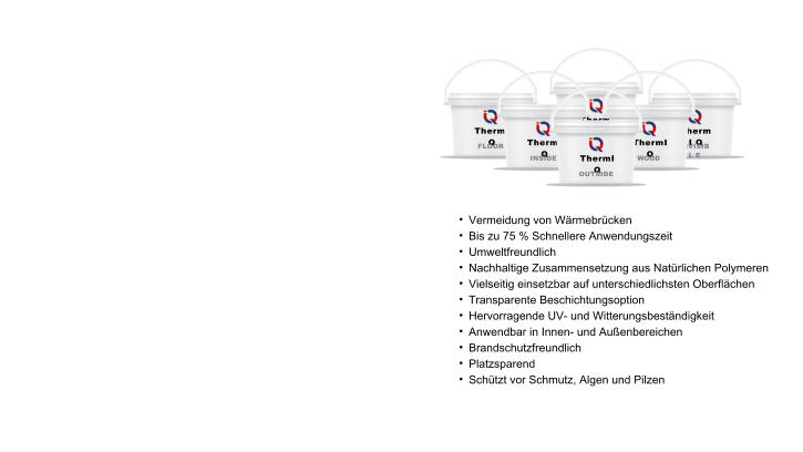 	Vermeidung von Wrmebrcken 	Bis zu 75 % Schnellere Anwendungszeit 	Umweltfreundlich  	Nachhaltige Zusammensetzung aus Natrlichen Polymeren 	Vielseitig einsetzbar auf unterschiedlichsten Oberflchen 	Transparente Beschichtungsoption 	Hervorragende UV- und Witterungsbestndigkeit 	Anwendbar in Innen- und Auenbereichen 	Brandschutzfreundlich 	Platzsparend 	Schtzt vor Schmutz, Algen und Pilzen  ThermI Q INVISIBL E ThermI Q INDUSTRY ThermI Q FLOOR ThermI Q INSIDE ThermI Q WOOD ThermI Q OUTSIDE
