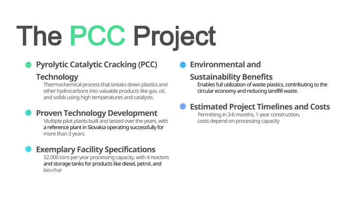 	Pyrolytic Catalytic Cracking (PCC) Technology Thermochemical process that breaks down plastics and  other hydrocarbons into valuable products like gas, oil,  and solids using high temperatures and catalysts. 	Proven Technology Development Multiple pilot plants built and tested over the years, with  a reference plant in Slovakia operating successfully for  more than 3 years. 	Exemplary Facility Specifications 32.000 tons per year processing capacity, with 4 reactors  and storage tanks for products like diesel, petrol, and  bio-char 	Environmental and Sustainability Benefits Enables full utilization of waste plastics, contributing to the  circular economy and reducing landfill waste. 	Estimated Project Timelines and Costs Permitting in 3-6 months, 1-year construction,  costs depend on processing capacity The PCC Project