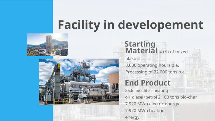 Starting Material 4 t/h of mixed plastics  8.000 operating hours p.a. Processing of 32.000 tons p.a. End Product 25,6 mio. liter: heating oil+diesel+petrol 2.100 tons bio-char 7.920 MWh electric energy 7.920 MWh heating energy Facility in developement