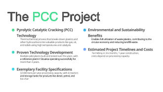 	Pyrolytic Catalytic Cracking (PCC) Technology Thermochemical process that breaks down plastics and  other hydrocarbons into valuable products like gas, oil,  and solids using high temperatures and catalysts. 	Proven Technology Development Multiple pilot plants built and tested over the years, with  a reference plant in Slovakia operating successfully for  more than 3 years. 	Exemplary Facility Specifications 32.000 tons per year processing capacity, with 4 reactors  and storage tanks for products like diesel, petrol, and  bio-char 	Environmental and Sustainability Benefits Enables full utilization of waste plastics, contributing to the  circular economy and reducing landfill waste. 	Estimated Project Timelines and Costs Permitting in 3-6 months, 1-year construction,  costs depend on processing capacity The PCC Project